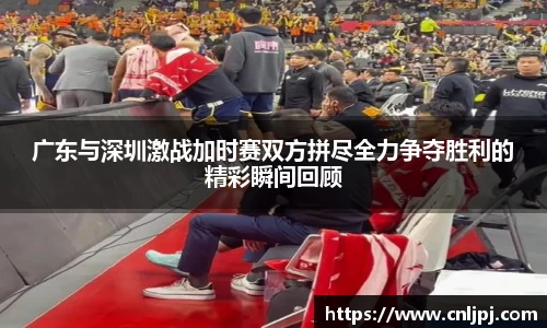 广东与深圳激战加时赛双方拼尽全力争夺胜利的精彩瞬间回顾