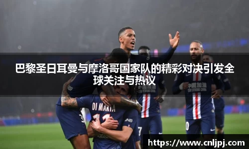 巴黎圣日耳曼与摩洛哥国家队的精彩对决引发全球关注与热议